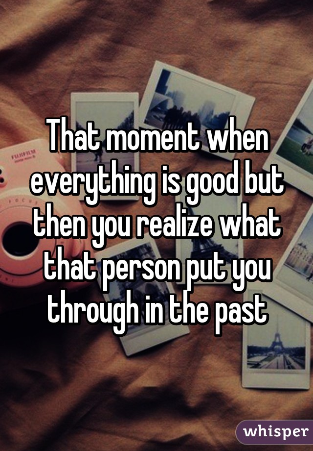 That moment when everything is good but then you realize what that person put you through in the past