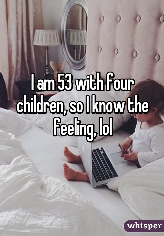 I am 53 with four children, so I know the feeling, lol
