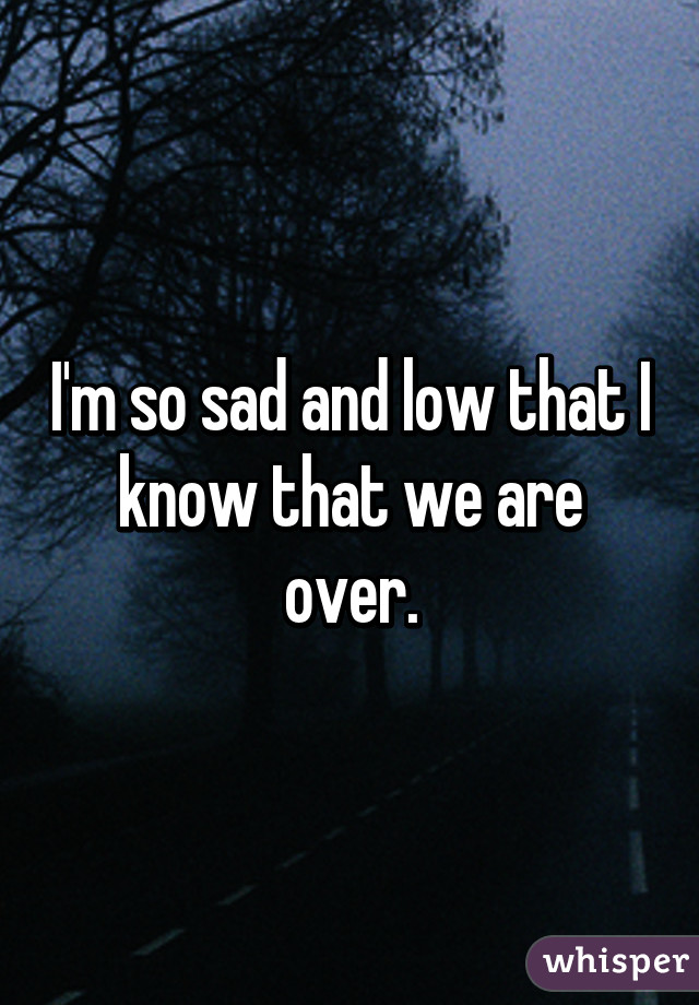 I'm so sad and low that I know that we are over.