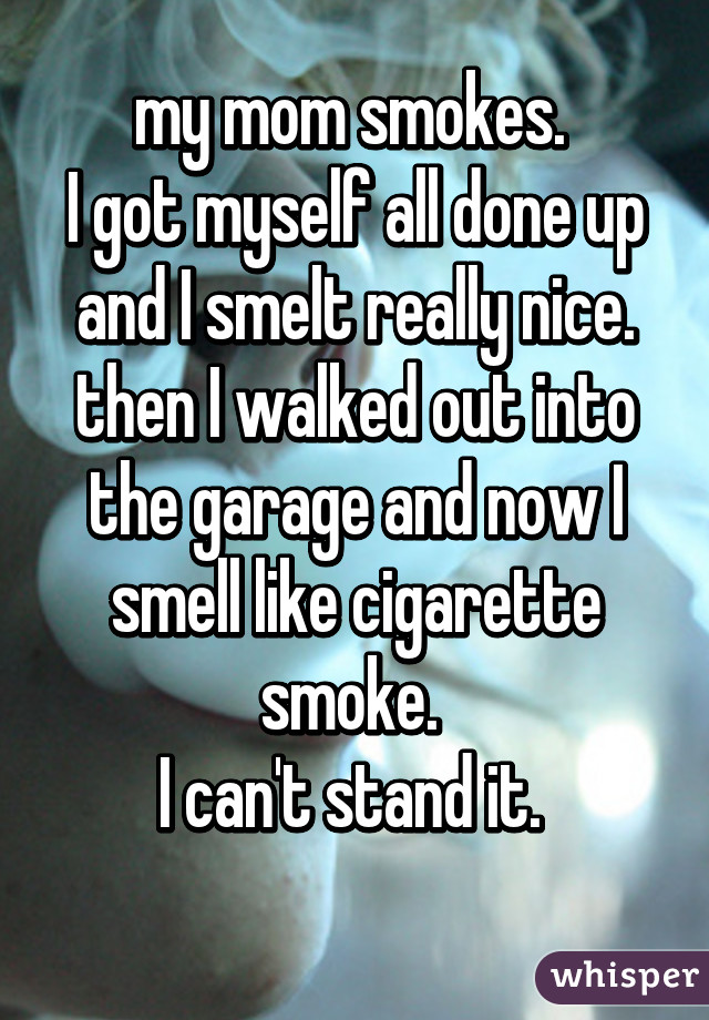 my mom smokes. 
I got myself all done up and I smelt really nice. then I walked out into the garage and now I smell like cigarette smoke. 
I can't stand it. 
