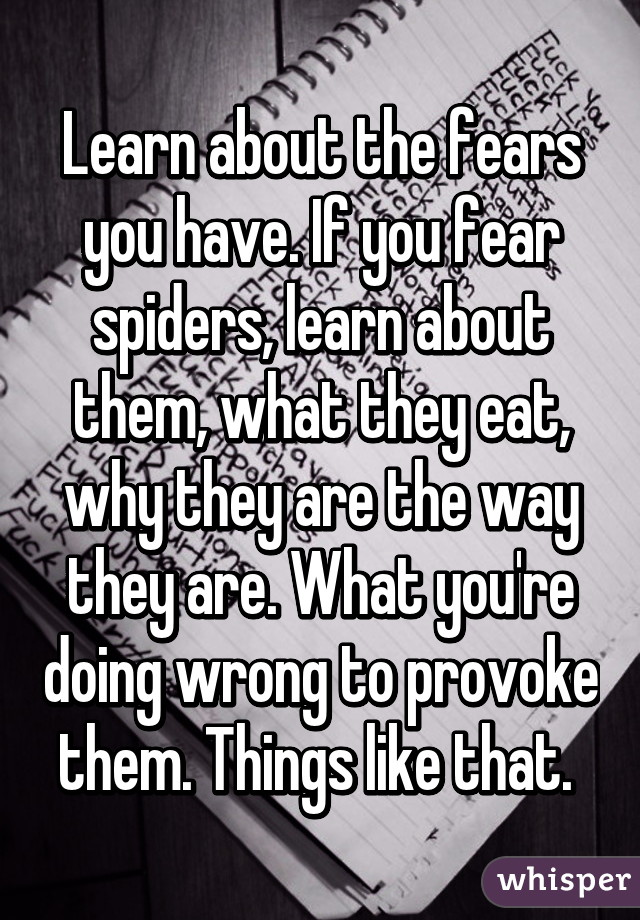 Learn about the fears you have. If you fear spiders, learn about them, what they eat, why they are the way they are. What you're doing wrong to provoke them. Things like that. 