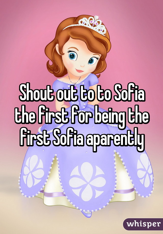 Shout out to to Sofia the first for being the first Sofia aparently