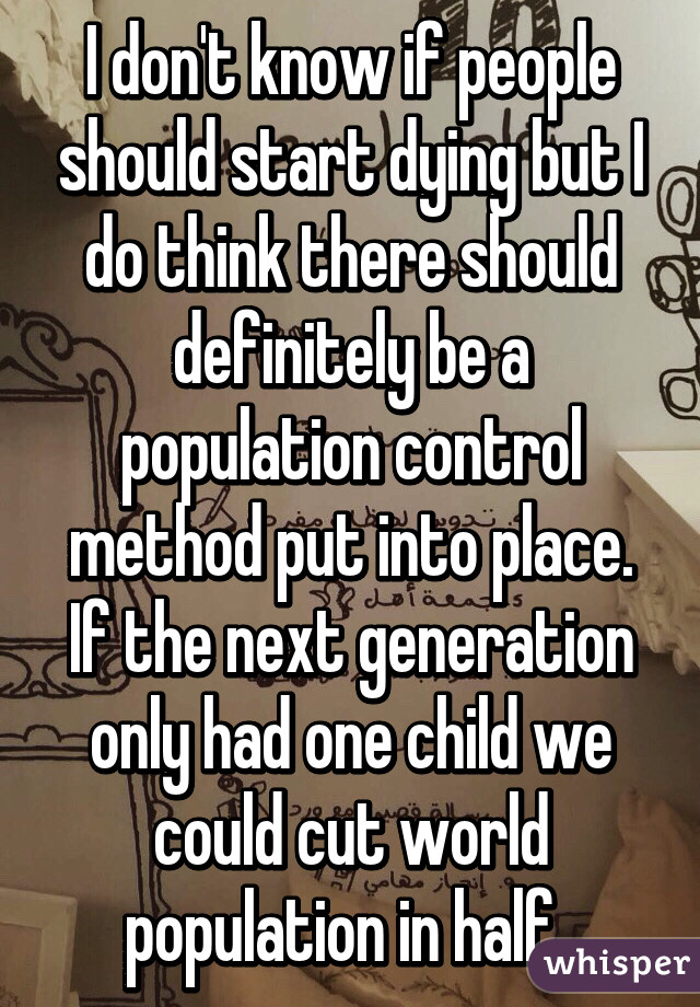 I don't know if people should start dying but I do think there should definitely be a population control method put into place. If the next generation only had one child we could cut world population in half. 