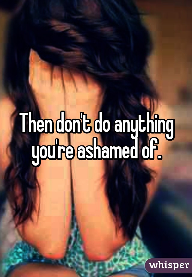 Then don't do anything you're ashamed of.