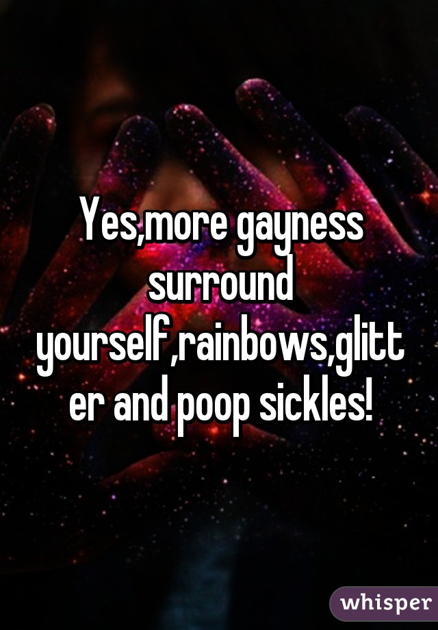 Yes,more gayness surround yourself,rainbows,glitter and poop sickles!