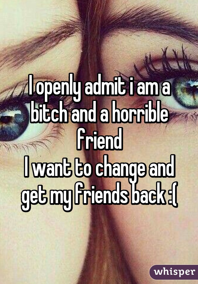 I openly admit i am a bitch and a horrible friend
I want to change and get my friends back :(