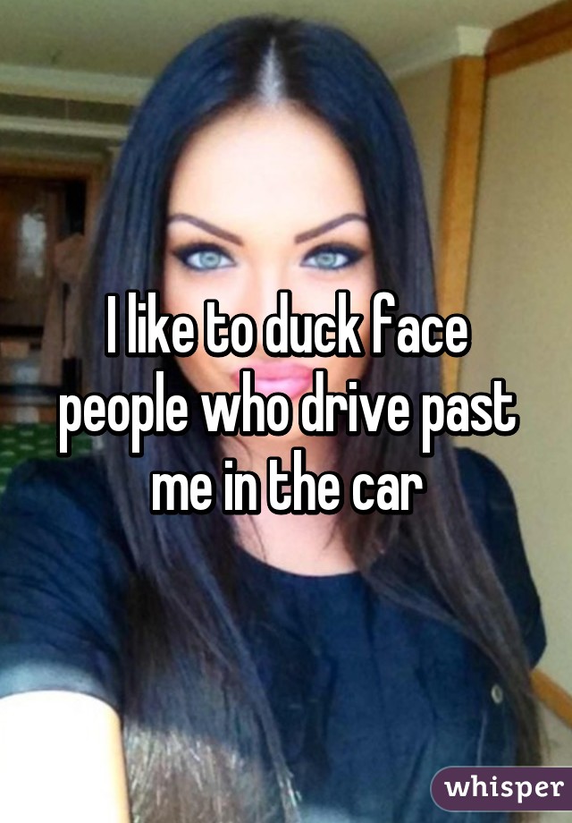 I like to duck face people who drive past me in the car