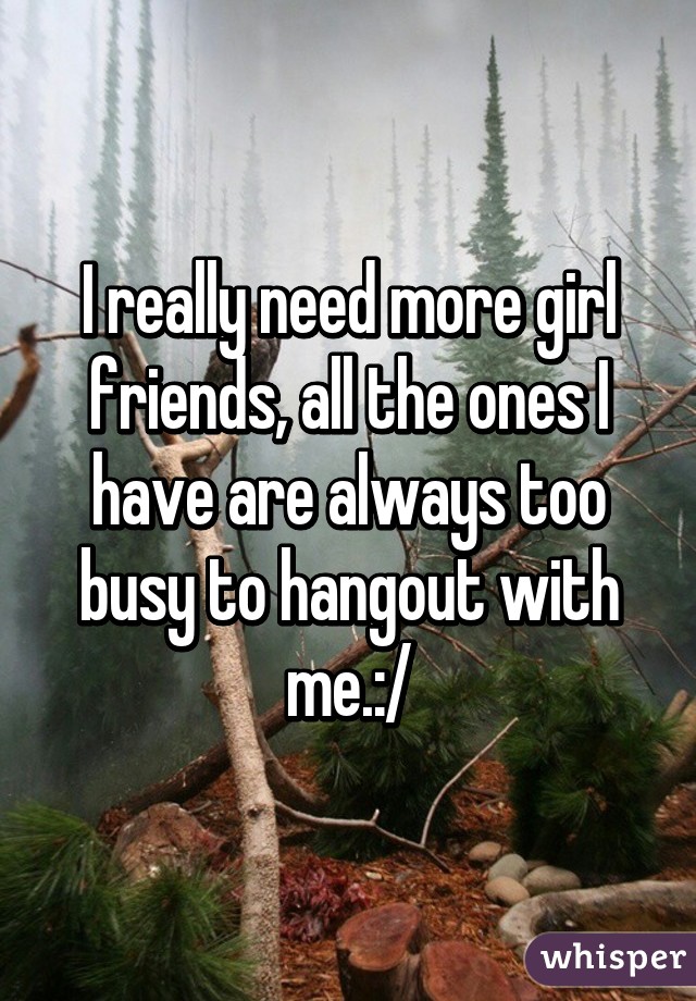 I really need more girl friends, all the ones I have are always too busy to hangout with me.:/