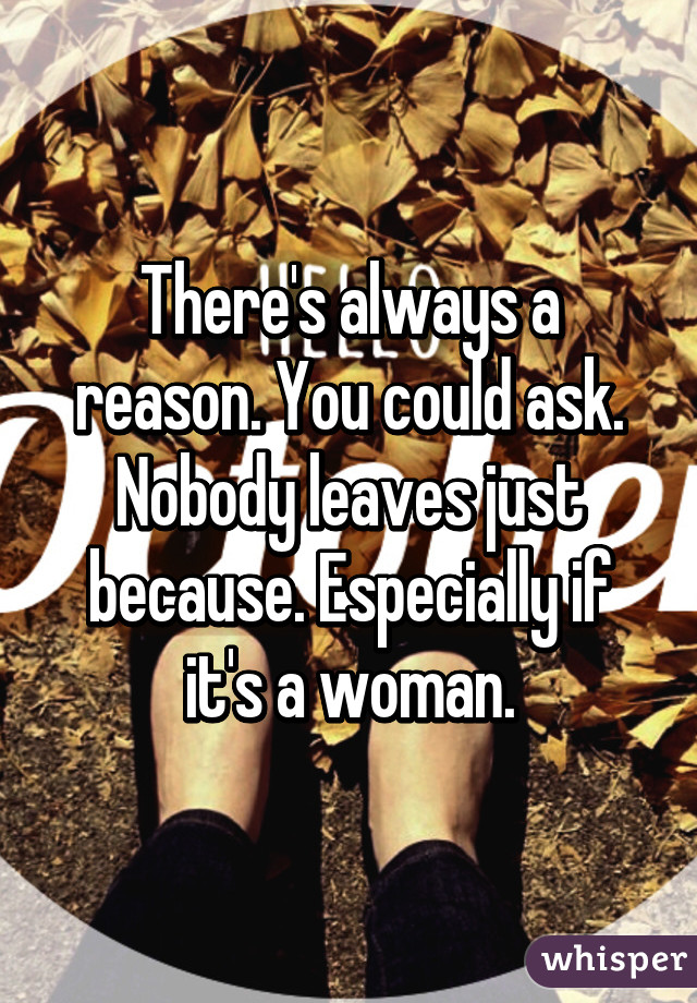 There's always a reason. You could ask. Nobody leaves just because. Especially if it's a woman.