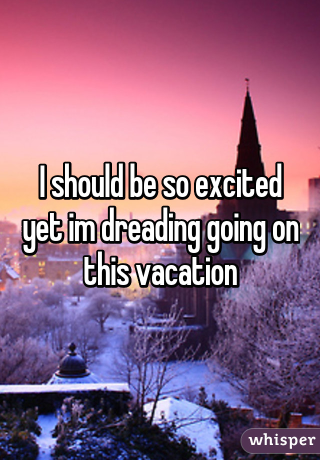 I should be so excited yet im dreading going on this vacation