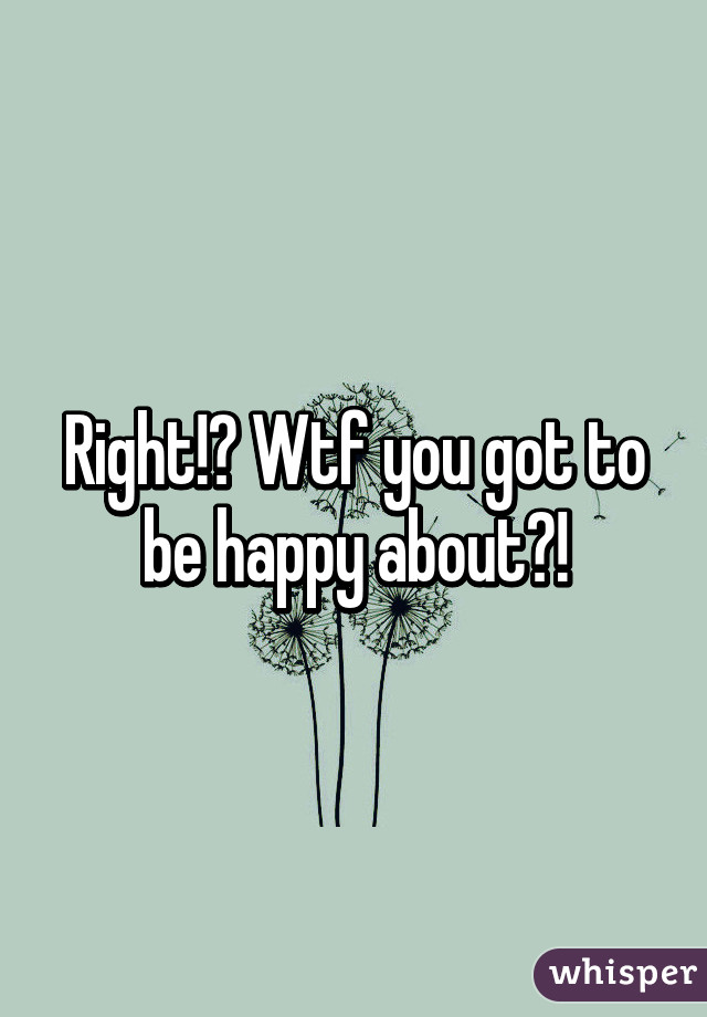 Right!? Wtf you got to be happy about?!