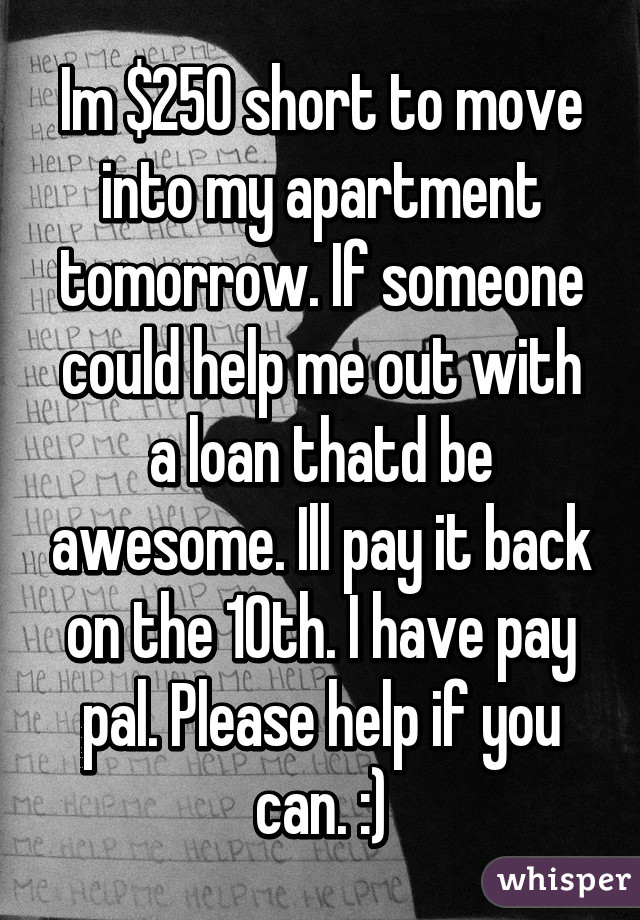 Im $250 short to move into my apartment tomorrow. If someone could help me out with a loan thatd be awesome. Ill pay it back on the 10th. I have pay pal. Please help if you can. :)