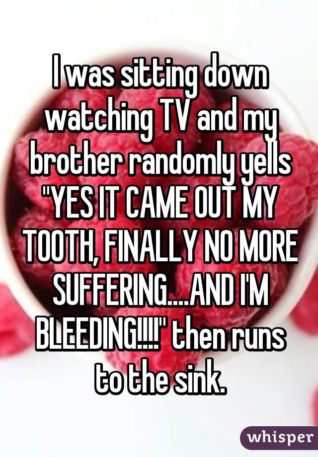 I was sitting down watching TV and my brother randomly yells "YES IT CAME OUT MY TOOTH, FINALLY NO MORE SUFFERING....AND I'M BLEEDING!!!!" then runs to the sink.