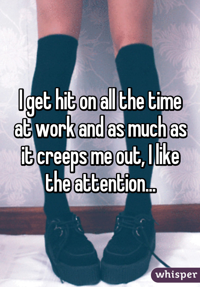 I get hit on all the time at work and as much as it creeps me out, I like the attention...