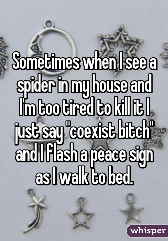 Sometimes when I see a spider in my house and I'm too tired to kill it I just say "coexist bitch" and I flash a peace sign as I walk to bed.