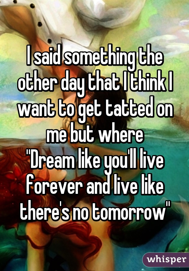 I said something the other day that I think I want to get tatted on me but where
"Dream like you'll live forever and live like there's no tomorrow"