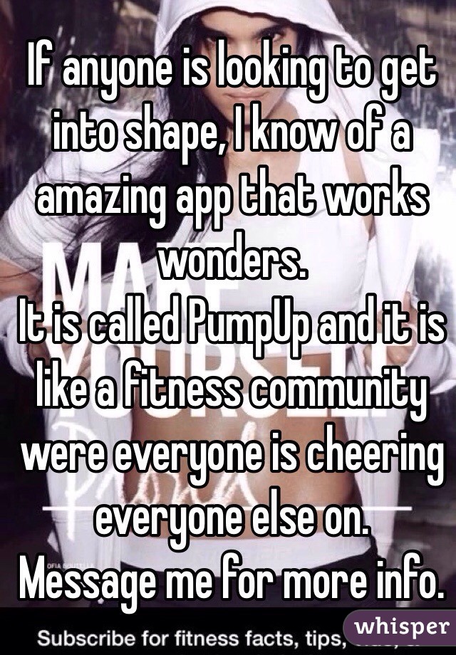 If anyone is looking to get into shape, I know of a amazing app that works wonders.
It is called PumpUp and it is like a fitness community were everyone is cheering everyone else on. 
Message me for more info.