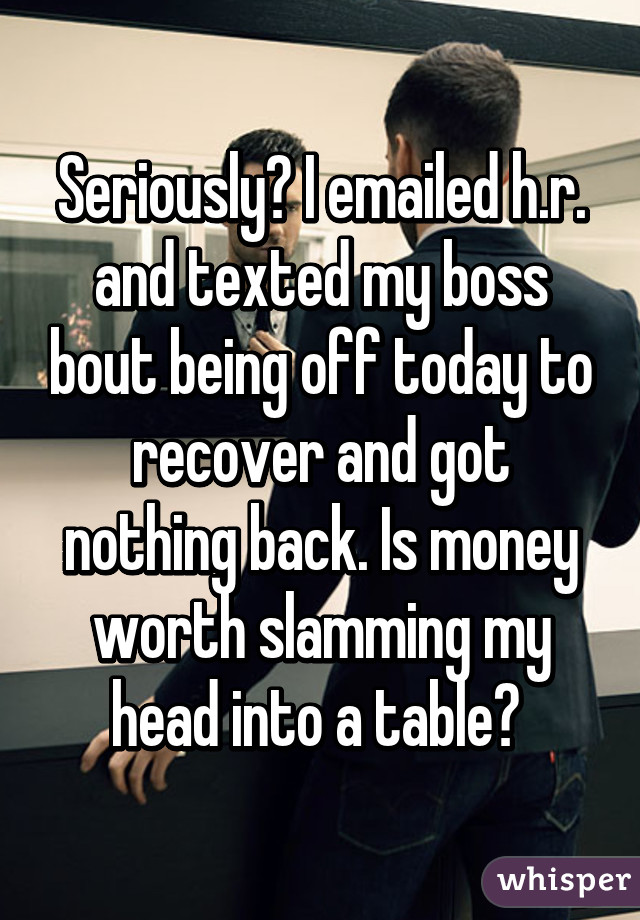 Seriously? I emailed h.r. and texted my boss bout being off today to recover and got nothing back. Is money worth slamming my head into a table? 