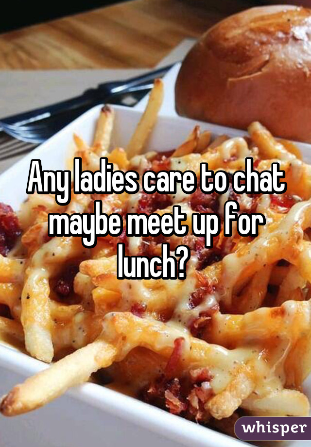 Any ladies care to chat maybe meet up for lunch? 