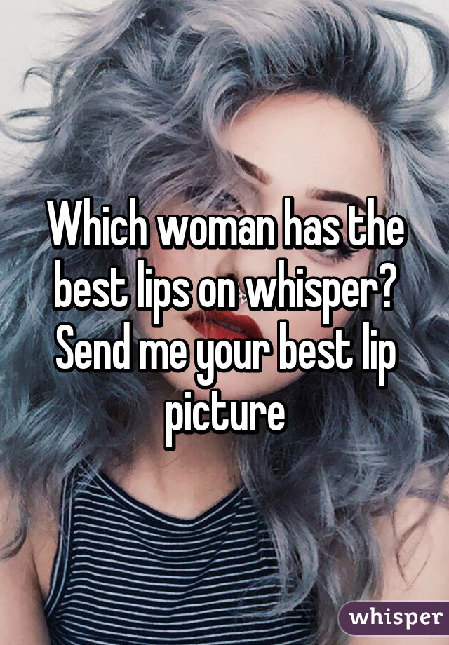 Which woman has the best lips on whisper?
Send me your best lip picture