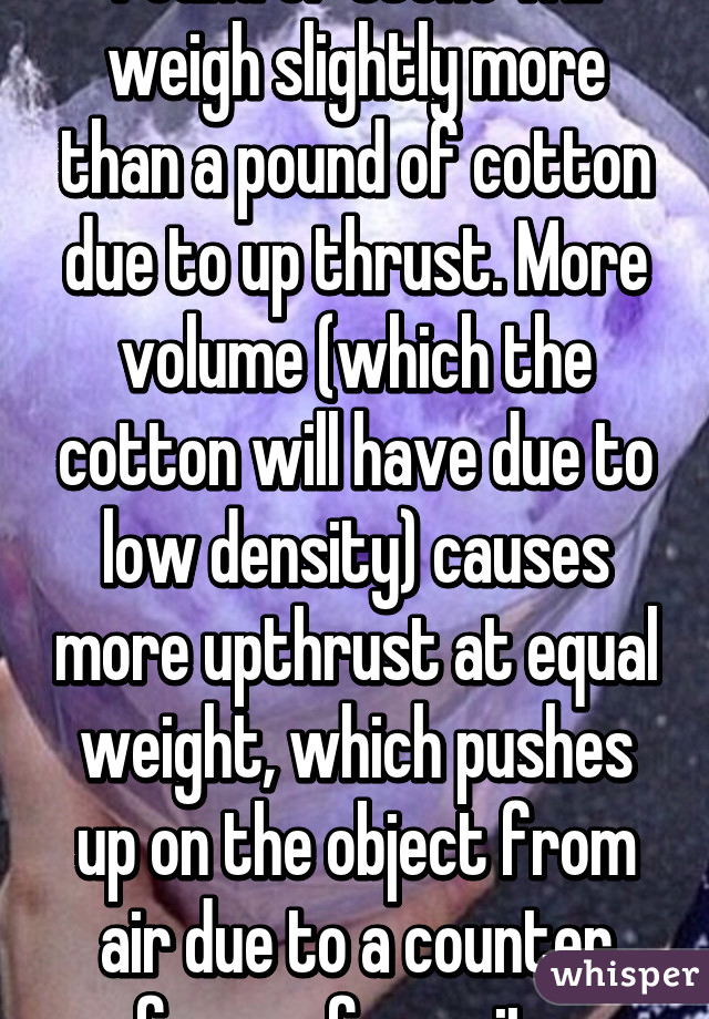 Pound of stone will weigh slightly more than a pound of cotton due to up thrust. More volume (which the cotton will have due to low density) causes more upthrust at equal weight, which pushes up on the object from air due to a counter force of gravity.