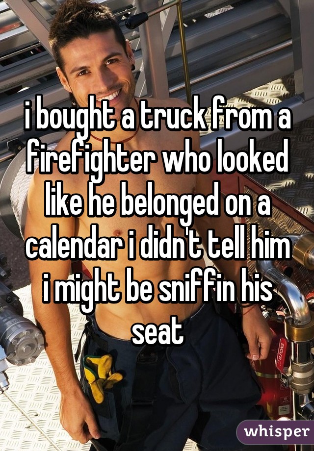 i bought a truck from a firefighter who looked like he belonged on a calendar i didn't tell him i might be sniffin his seat