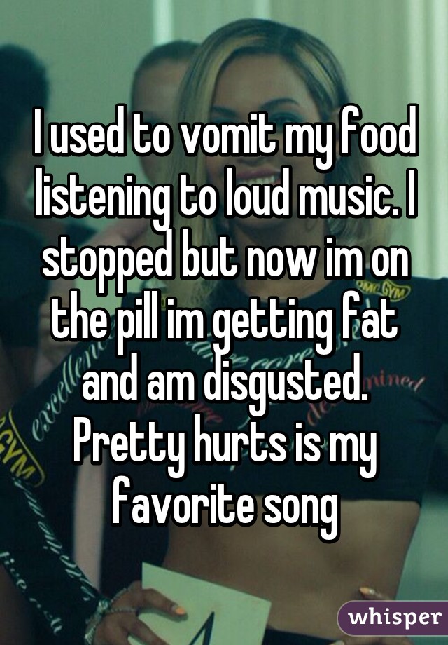 I used to vomit my food listening to loud music. I stopped but now im on the pill im getting fat and am disgusted. Pretty hurts is my favorite song