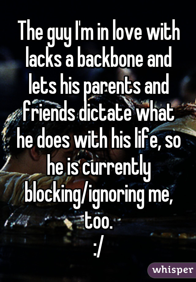 The guy I'm in love with lacks a backbone and lets his parents and friends dictate what he does with his life, so he is currently blocking/ignoring me, too.
:/