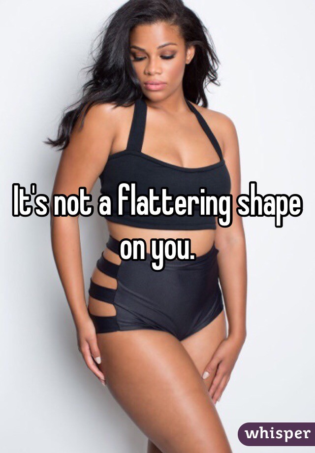 It's not a flattering shape on you. 