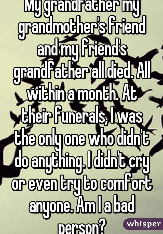 My grandfather my grandmother's friend and my friend's grandfather all died. All within a month. At their funerals, I was the only one who didn't do anything. I didn't cry or even try to comfort anyone. Am I a bad person?