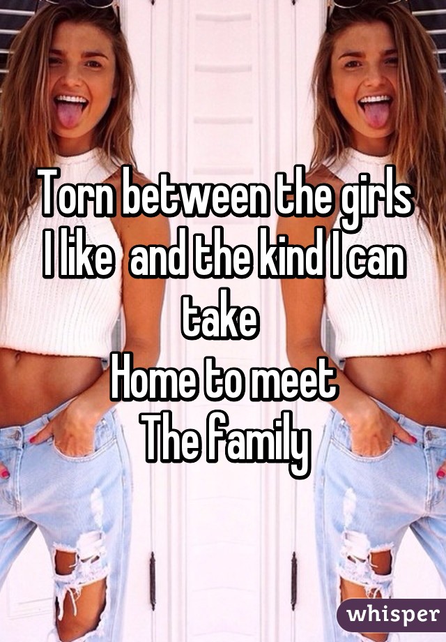 Torn between the girls I like  and the kind I can take 
Home to meet
The family