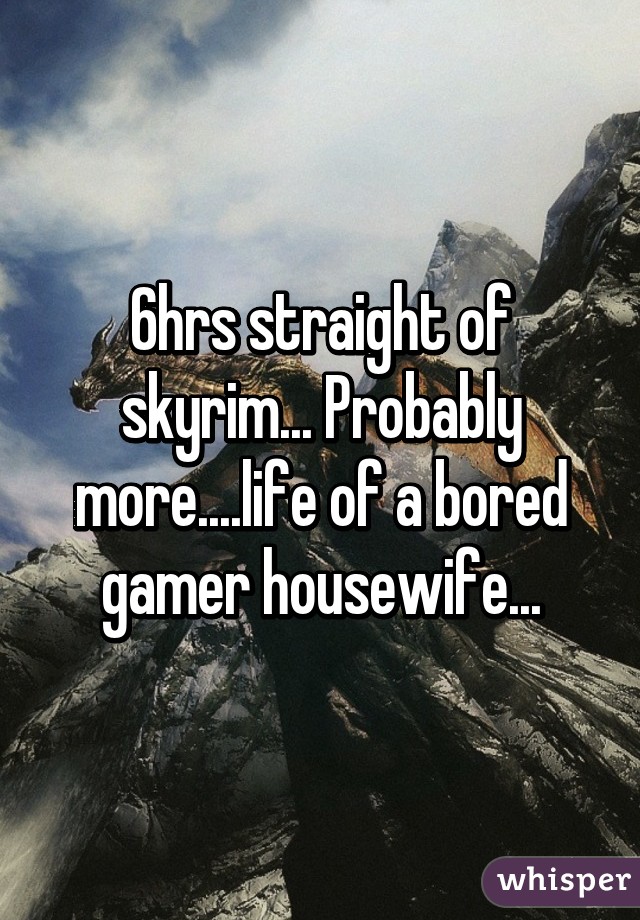 6hrs straight of skyrim... Probably more....life of a bored gamer housewife...