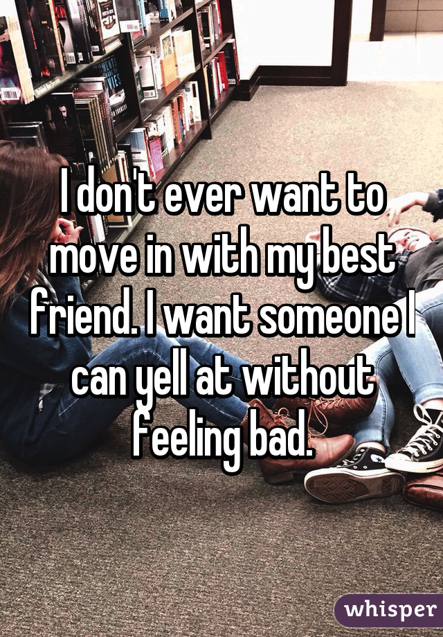 I don't ever want to move in with my best friend. I want someone I can yell at without feeling bad.