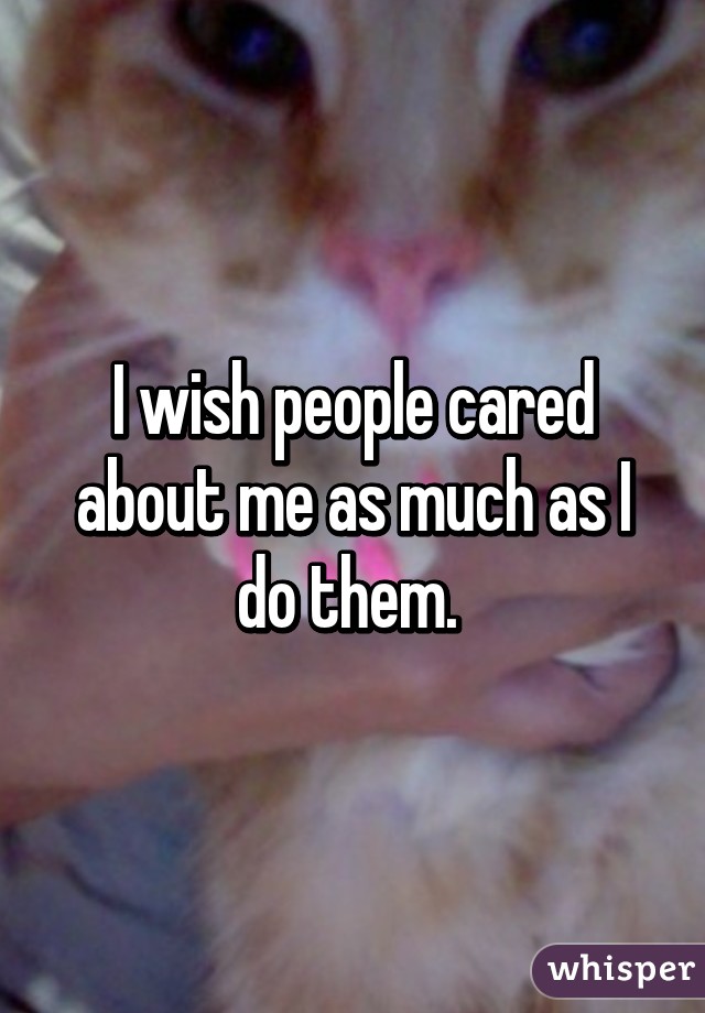 I wish people cared about me as much as I do them. 