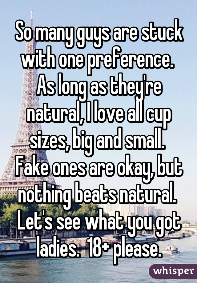 So many guys are stuck with one preference.  As long as they're natural, I love all cup sizes, big and small.  Fake ones are okay, but nothing beats natural.  Let's see what you got ladies.  18+ please.