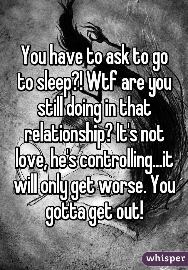 You have to ask to go to sleep?! Wtf are you still doing in that relationship? It's not love, he's controlling...it will only get worse. You gotta get out!