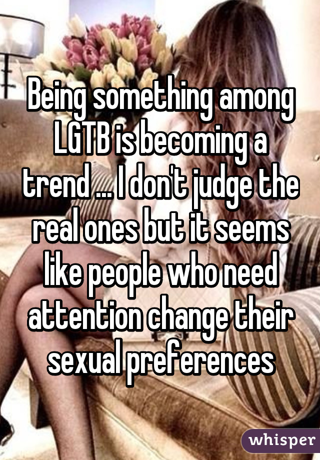 Being something among LGTB is becoming a trend ... I don't judge the real ones but it seems like people who need attention change their sexual preferences