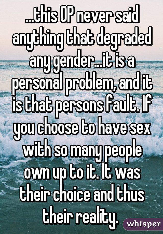 ...this OP never said anything that degraded any gender...it is a personal problem, and it is that persons fault. If you choose to have sex with so many people own up to it. It was their choice and thus their reality. 