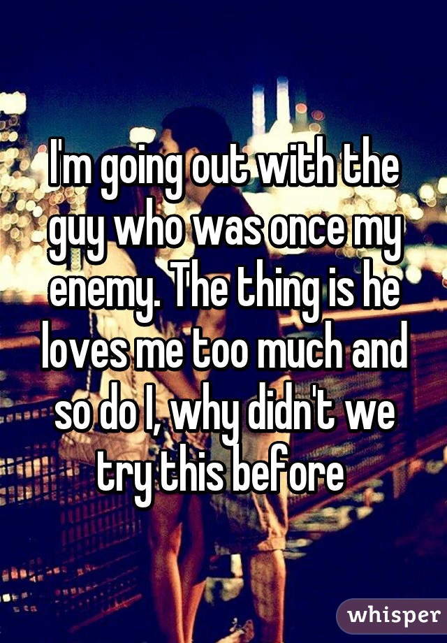 I'm going out with the guy who was once my enemy. The thing is he loves me too much and so do I, why didn't we try this before 