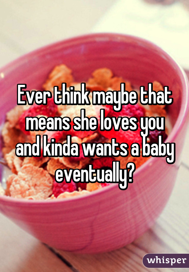 Ever think maybe that means she loves you and kinda wants a baby eventually?