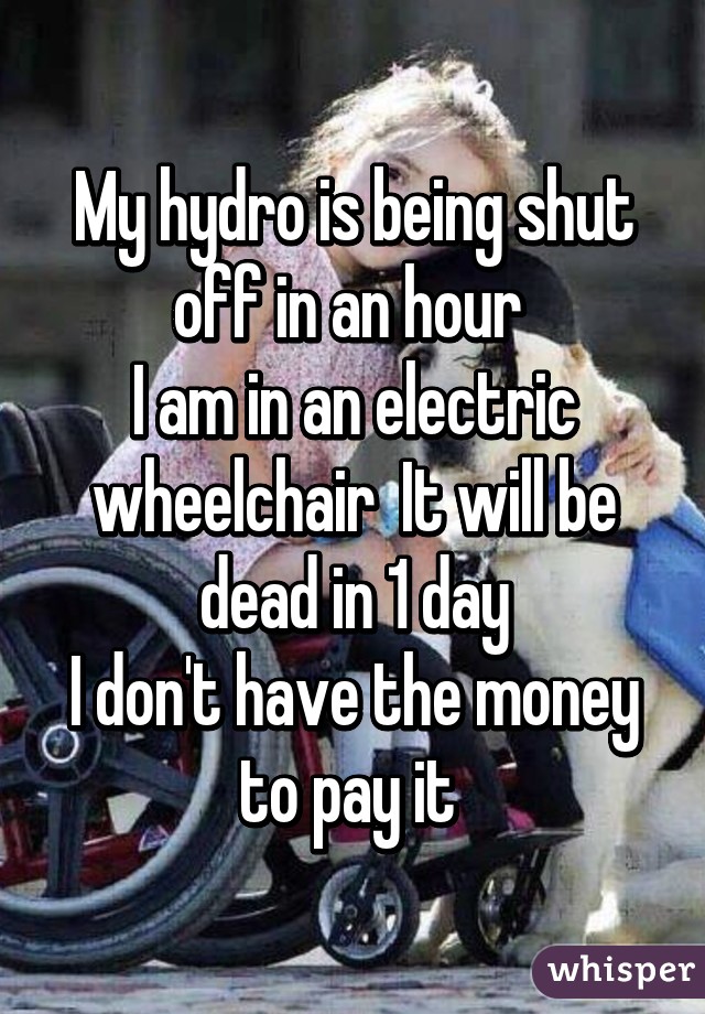 My hydro is being shut off in an hour 
I am in an electric wheelchair  It will be dead in 1 day
I don't have the money to pay it 