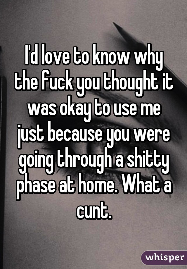 I'd love to know why the fuck you thought it was okay to use me just because you were going through a shitty phase at home. What a cunt.