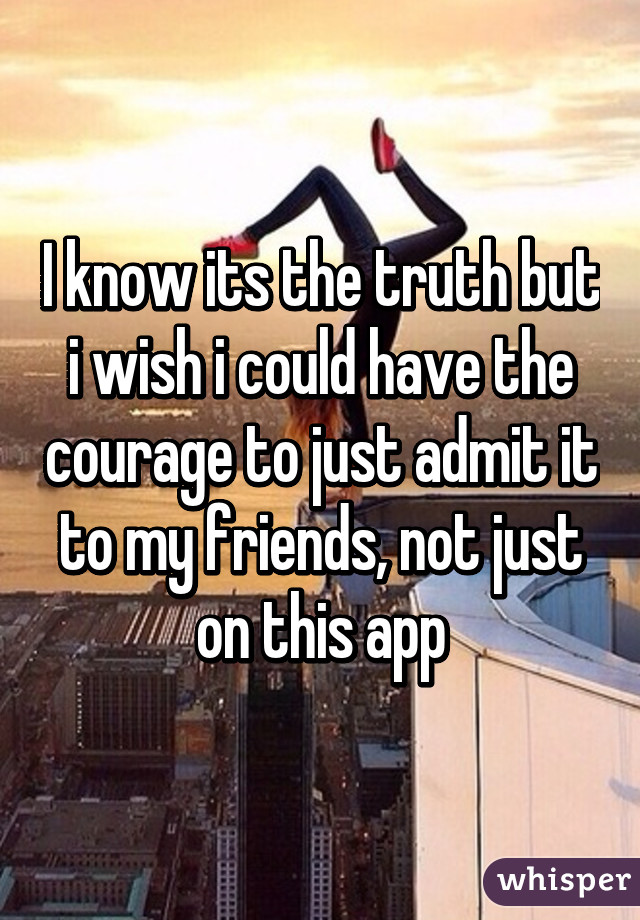 I know its the truth but i wish i could have the courage to just admit it to my friends, not just on this app