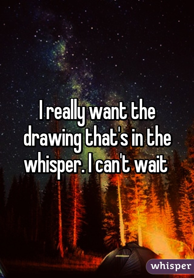 I really want the drawing that's in the whisper. I can't wait 