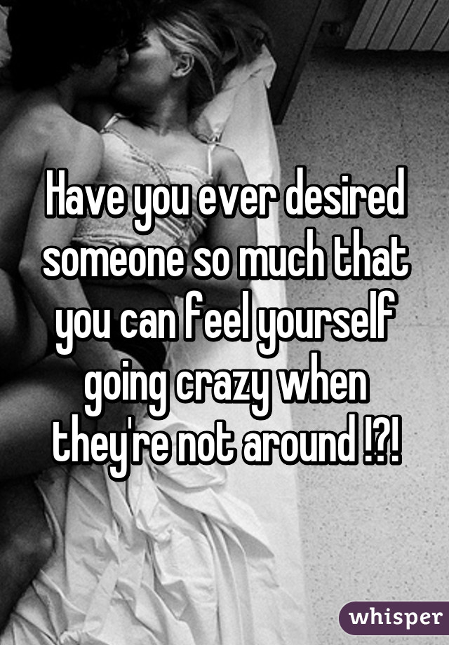 Have you ever desired someone so much that you can feel yourself going crazy when they're not around !?!