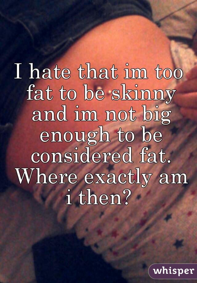 I hate that im too fat to be skinny and im not big enough to be considered fat. Where exactly am i then? 