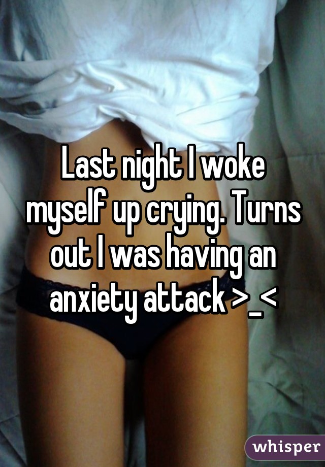 Last night I woke myself up crying. Turns out I was having an anxiety attack >_<