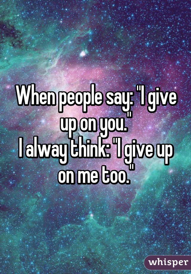 When people say: "I give up on you."
I alway think: "I give up on me too."