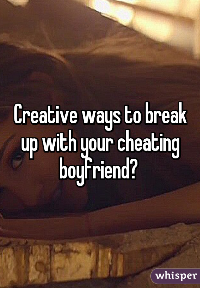 Creative ways to break up with your cheating boyfriend? 