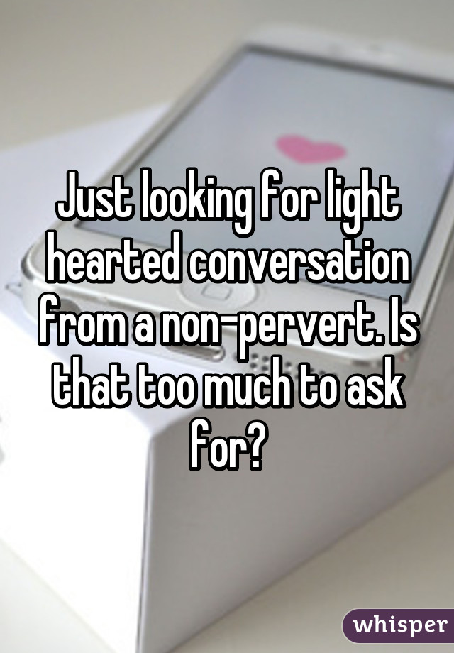 Just looking for light hearted conversation from a non-pervert. Is that too much to ask for?